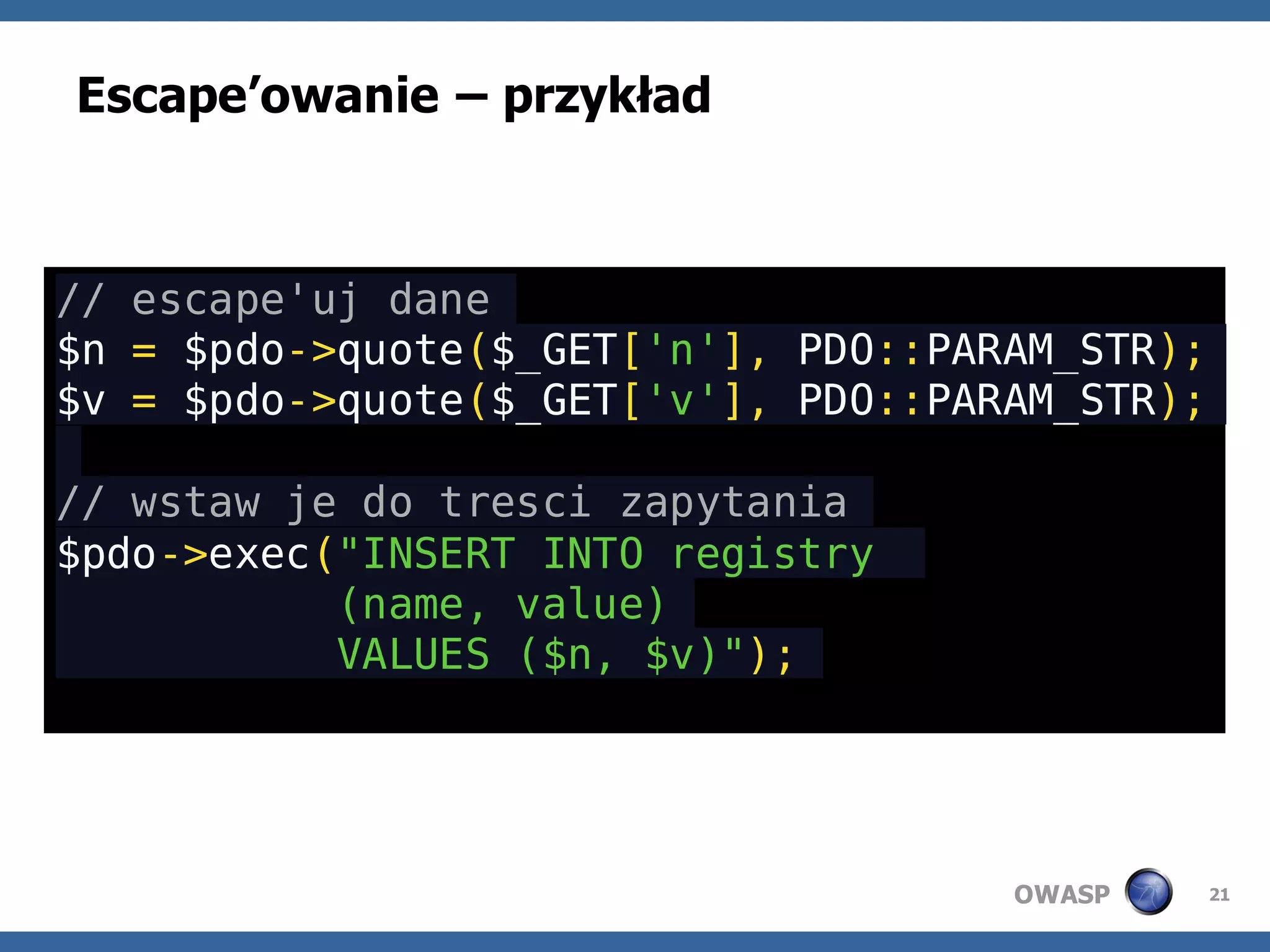 Escape’owanie – przykład



// escape'uj dane
$n = $pdo->quote($_GET['n'], PDO::PARAM_STR);
$v = $pdo->quote($_GET['v'], PDO::PARAM_STR);

// wstaw je do tresci zapytania
$pdo->exec("INSERT INTO registry
           (name, value)
           VALUES ($n, $v)");




                                     OWASP      21
 