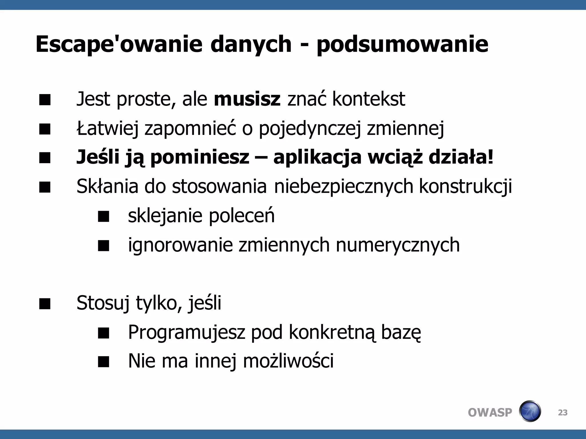 Escape'owanie danych - podsumowanie

   Jest proste, ale musisz znać kontekst
   Łatwiej zapomnieć o pojedynczej zmiennej
   Jeśli ją pominiesz – aplikacja wciąż działa!
   Skłania do stosowania niebezpiecznych konstrukcji
       sklejanie poleceń
       ignorowanie zmiennych numerycznych

   Stosuj tylko, jeśli
       Programujesz pod konkretną bazę
       Nie ma innej możliwości

                                               OWASP    23
 