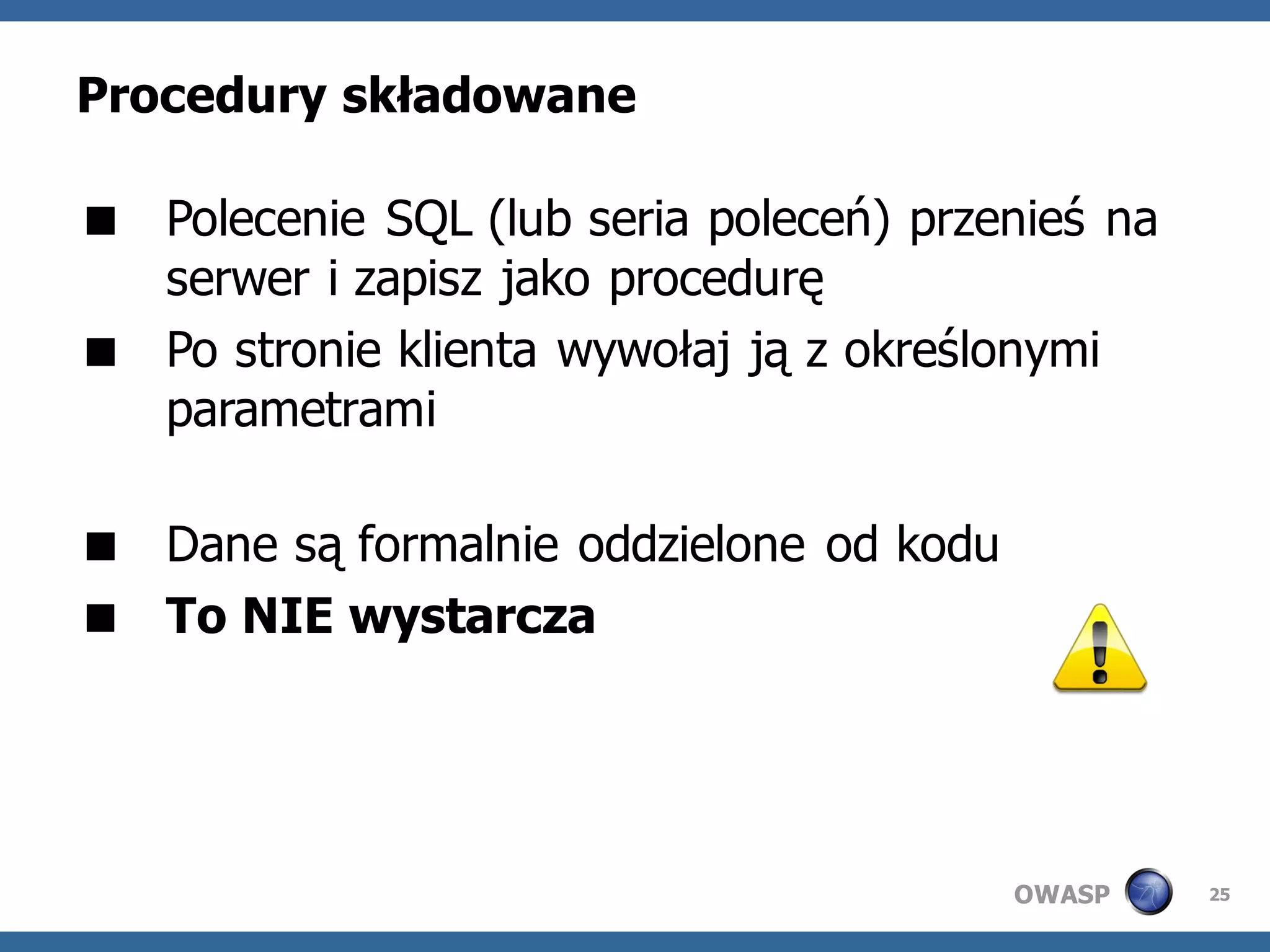 Procedury składowane

 Polecenie SQL (lub seria poleceń) przenieś na
  serwer i zapisz jako procedurę
 Po stronie klienta wywołaj ją z określonymi
  parametrami

 Dane są formalnie oddzielone od kodu
 To NIE wystarcza




                                         OWASP    25
 