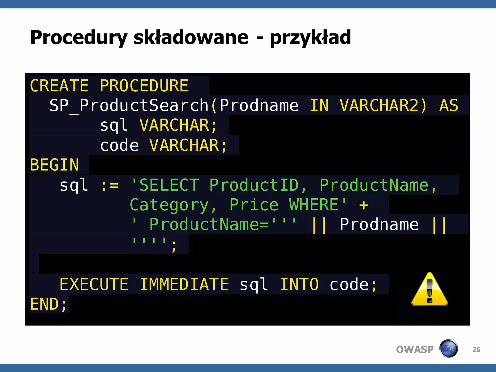Procedury składowane - przykład

CREATE PROCEDURE
  SP_ProductSearch(Prodname IN VARCHAR2) AS
       sql VARCHAR;
       code VARCHAR;
BEGIN
   sql := 'SELECT ProductID, ProductName,
          Category, Price WHERE' +
          ' ProductName=''' || Prodname ||
          '''';

   EXECUTE IMMEDIATE sql INTO code;
END;

                                      OWASP   26
 
