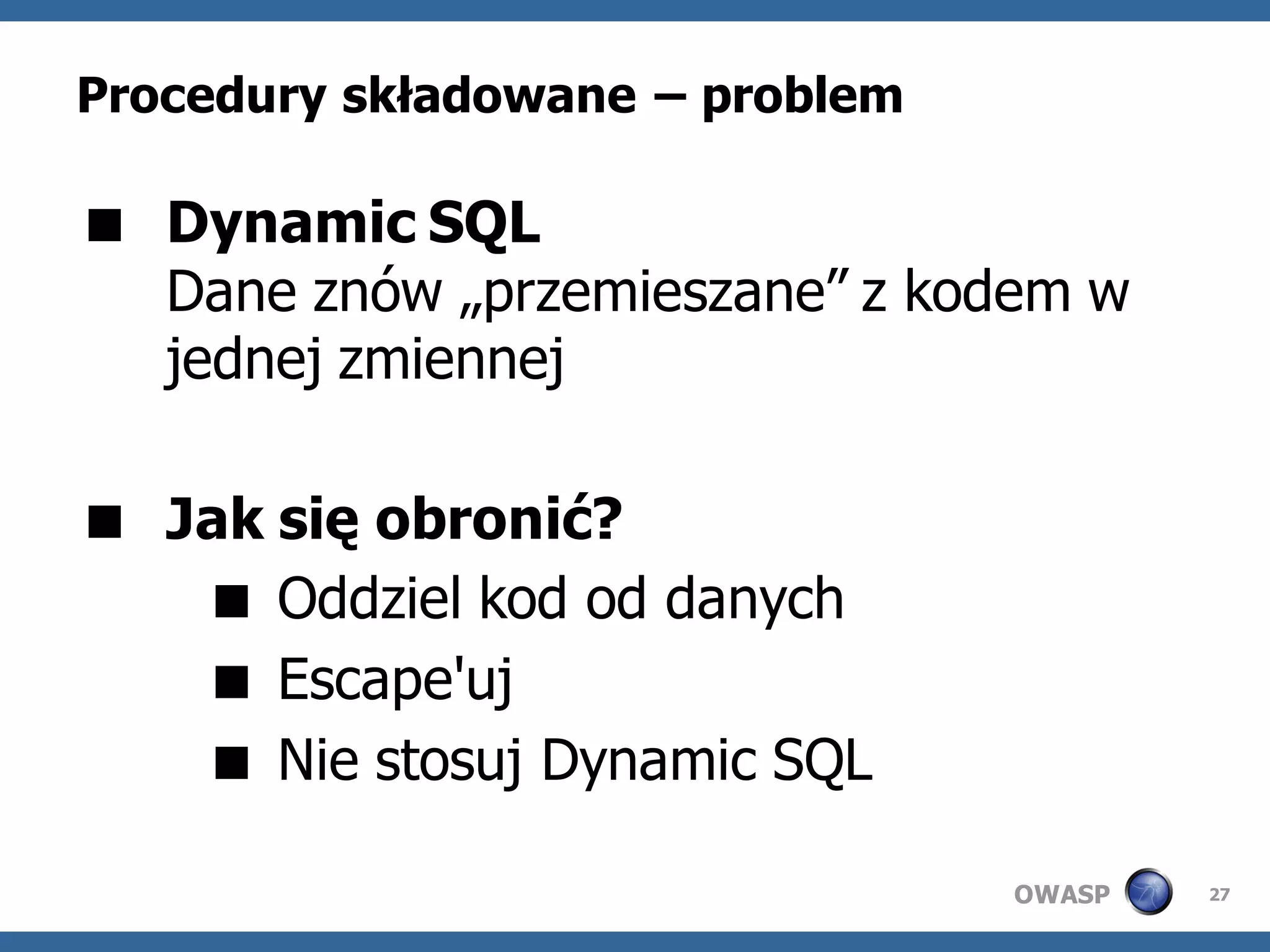 Procedury składowane – problem

 Dynamic SQL
  Dane znów „przemieszane” z kodem w
  jednej zmiennej

 Jak się obronić?
    Oddziel kod od danych
    Escape'uj
    Nie stosuj Dynamic SQL

                                 OWASP   27
 