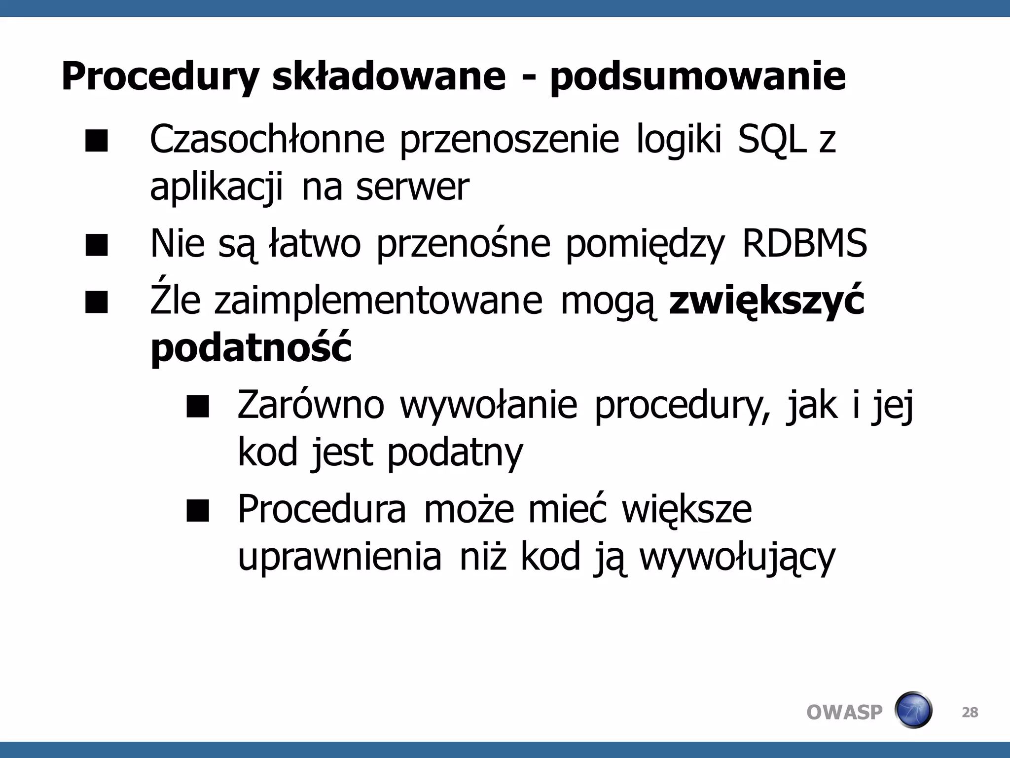 Procedury składowane - podsumowanie
 Czasochłonne przenoszenie logiki SQL z
  aplikacji na serwer
 Nie są łatwo przenośne pomiędzy RDBMS
 Źle zaimplementowane mogą zwiększyć
  podatność
     Zarówno wywołanie procedury, jak i jej
        kod jest podatny
     Procedura może mieć większe
        uprawnienia niż kod ją wywołujący


                                      OWASP    28
 