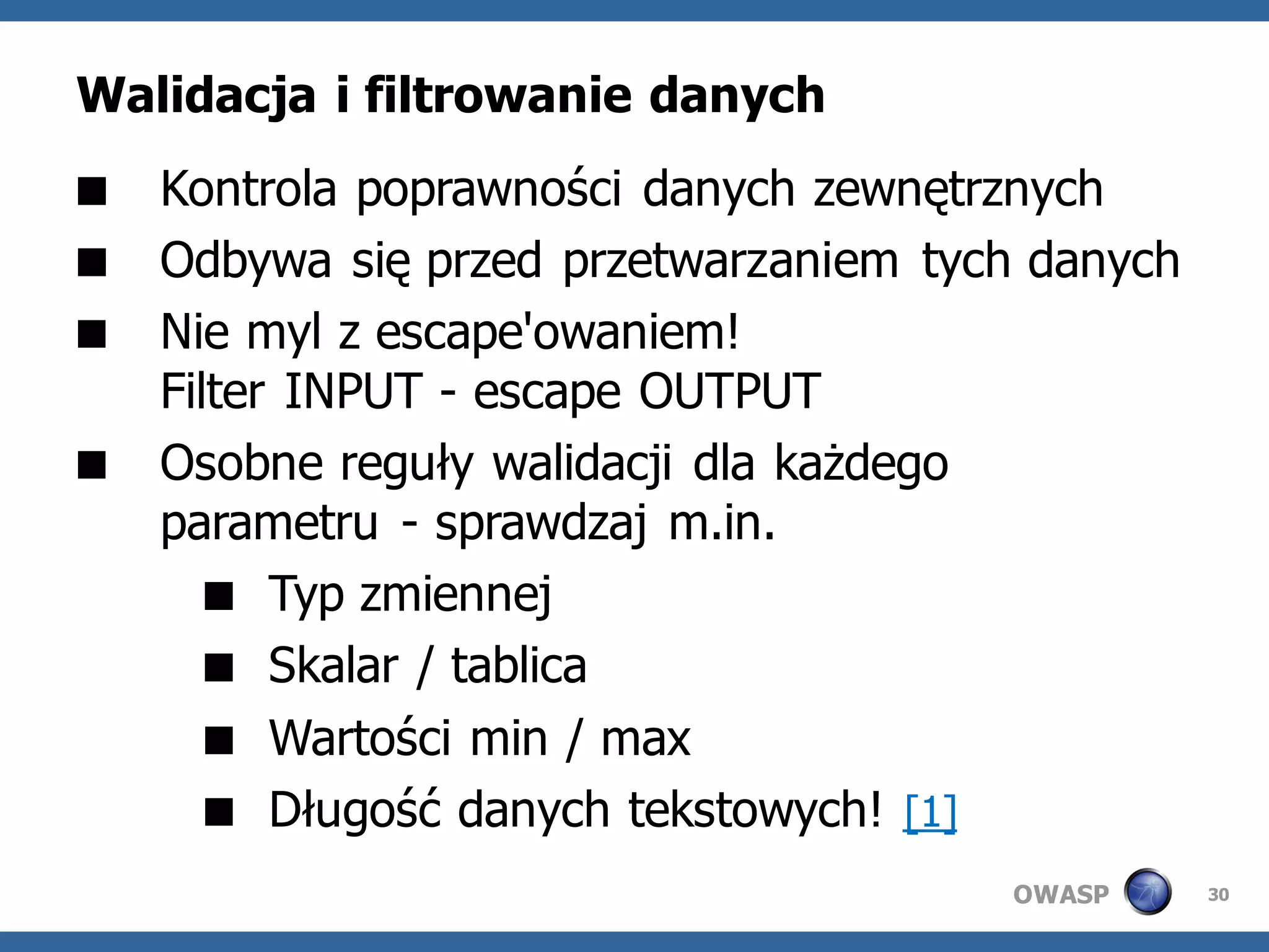 Walidacja i filtrowanie danych
 Kontrola poprawności danych zewnętrznych
 Odbywa się przed przetwarzaniem tych danych
 Nie myl z escape'owaniem!
  Filter INPUT - escape OUTPUT
 Osobne reguły walidacji dla każdego
  parametru - sprawdzaj m.in.
     Typ zmiennej
     Skalar / tablica
     Wartości min / max
     Długość danych tekstowych! [1]
                                      OWASP     30
 