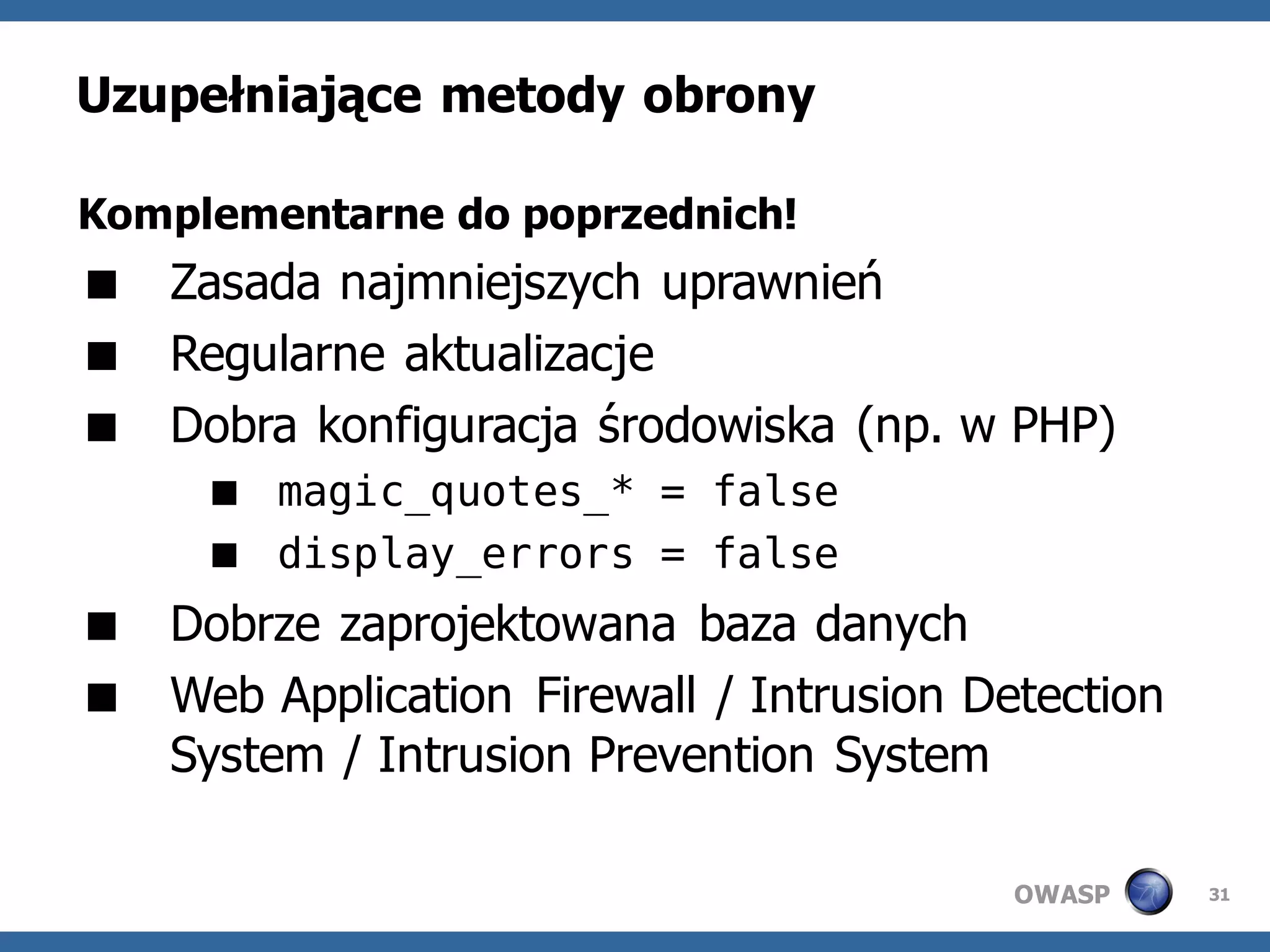 Uzupełniające metody obrony

Komplementarne do poprzednich!
 Zasada najmniejszych uprawnień
 Regularne aktualizacje
 Dobra konfiguracja środowiska (np. w PHP)
      magic_quotes_* = false
      display_errors = false
 Dobrze zaprojektowana baza danych
 Web Application Firewall / Intrusion Detection
  System / Intrusion Prevention System

                                         OWASP     31
 