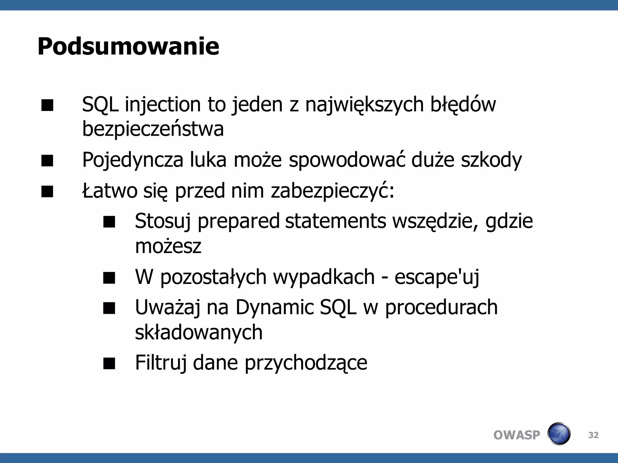 Podsumowanie

   SQL injection to jeden z największych błędów
    bezpieczeństwa
   Pojedyncza luka może spowodować duże szkody
   Łatwo się przed nim zabezpieczyć:
       Stosuj prepared statements wszędzie, gdzie
          możesz
       W pozostałych wypadkach - escape'uj
       Uważaj na Dynamic SQL w procedurach
          składowanych
       Filtruj dane przychodzące


                                             OWASP   32
 