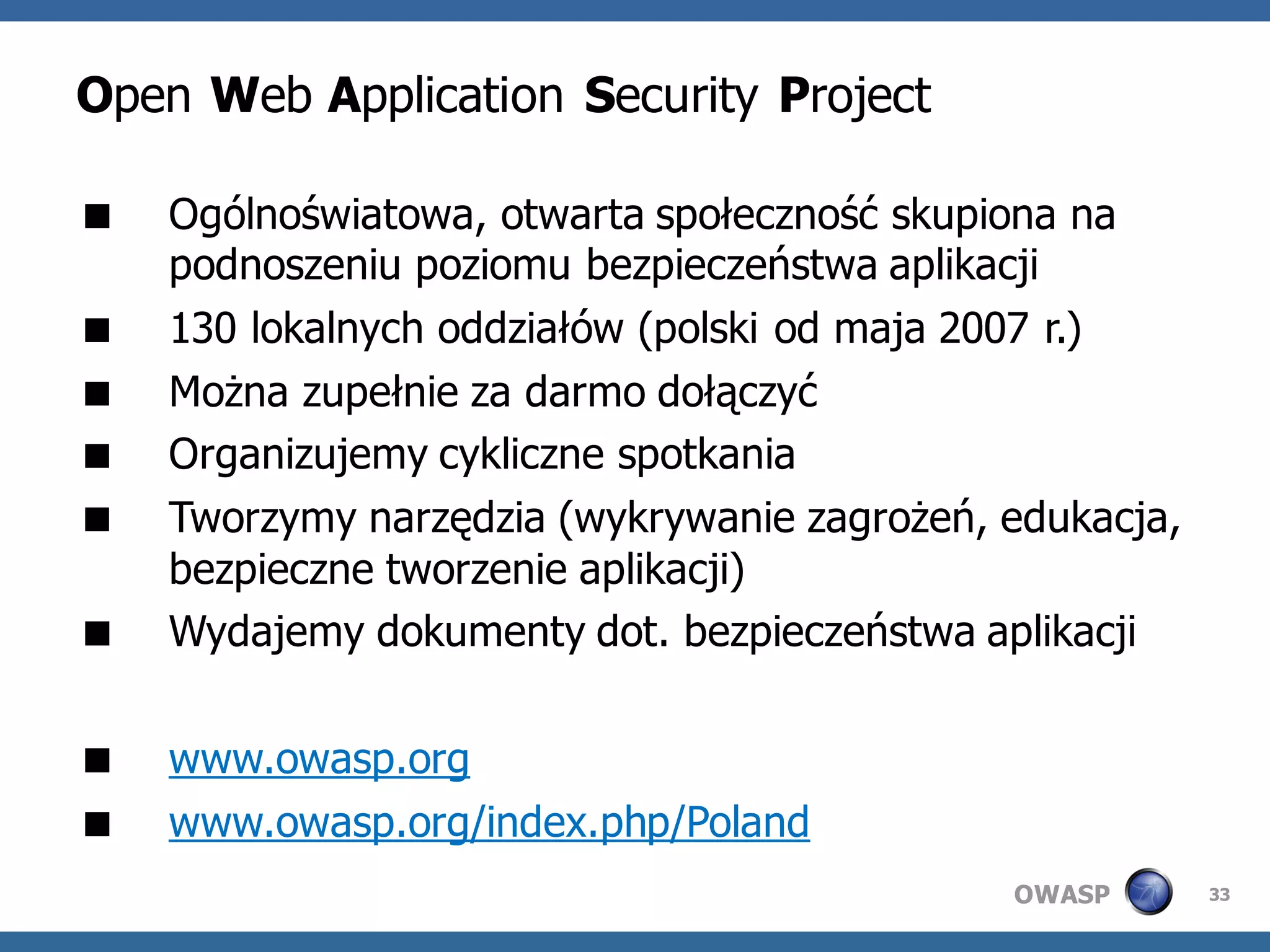 Open Web Application Security Project

   Ogólnoświatowa, otwarta społeczność skupiona na
    podnoszeniu poziomu bezpieczeństwa aplikacji
   130 lokalnych oddziałów (polski od maja 2007 r.)
   Można zupełnie za darmo dołączyć
   Organizujemy cykliczne spotkania
   Tworzymy narzędzia (wykrywanie zagrożeń, edukacja,
    bezpieczne tworzenie aplikacji)
   Wydajemy dokumenty dot. bezpieczeństwa aplikacji

   www.owasp.org
   www.owasp.org/index.php/Poland
                                             OWASP       33
 