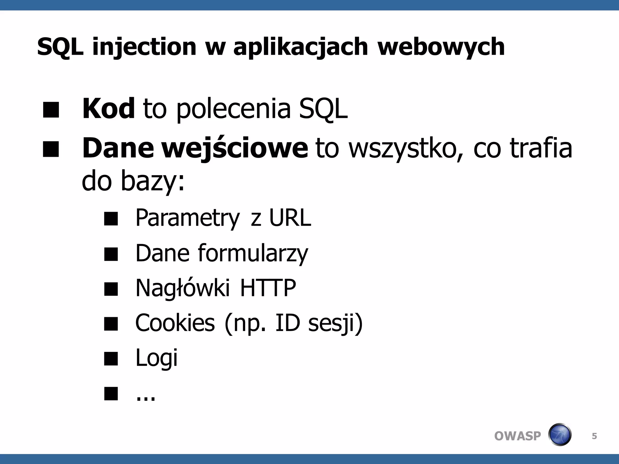 SQL injection w aplikacjach webowych

 Kod to polecenia SQL
 Dane wejściowe to wszystko, co trafia
  do bazy:
       Parametry z URL
       Dane formularzy
       Nagłówki HTTP
       Cookies (np. ID sesji)
       Logi
       ...
                                   OWASP   5
 