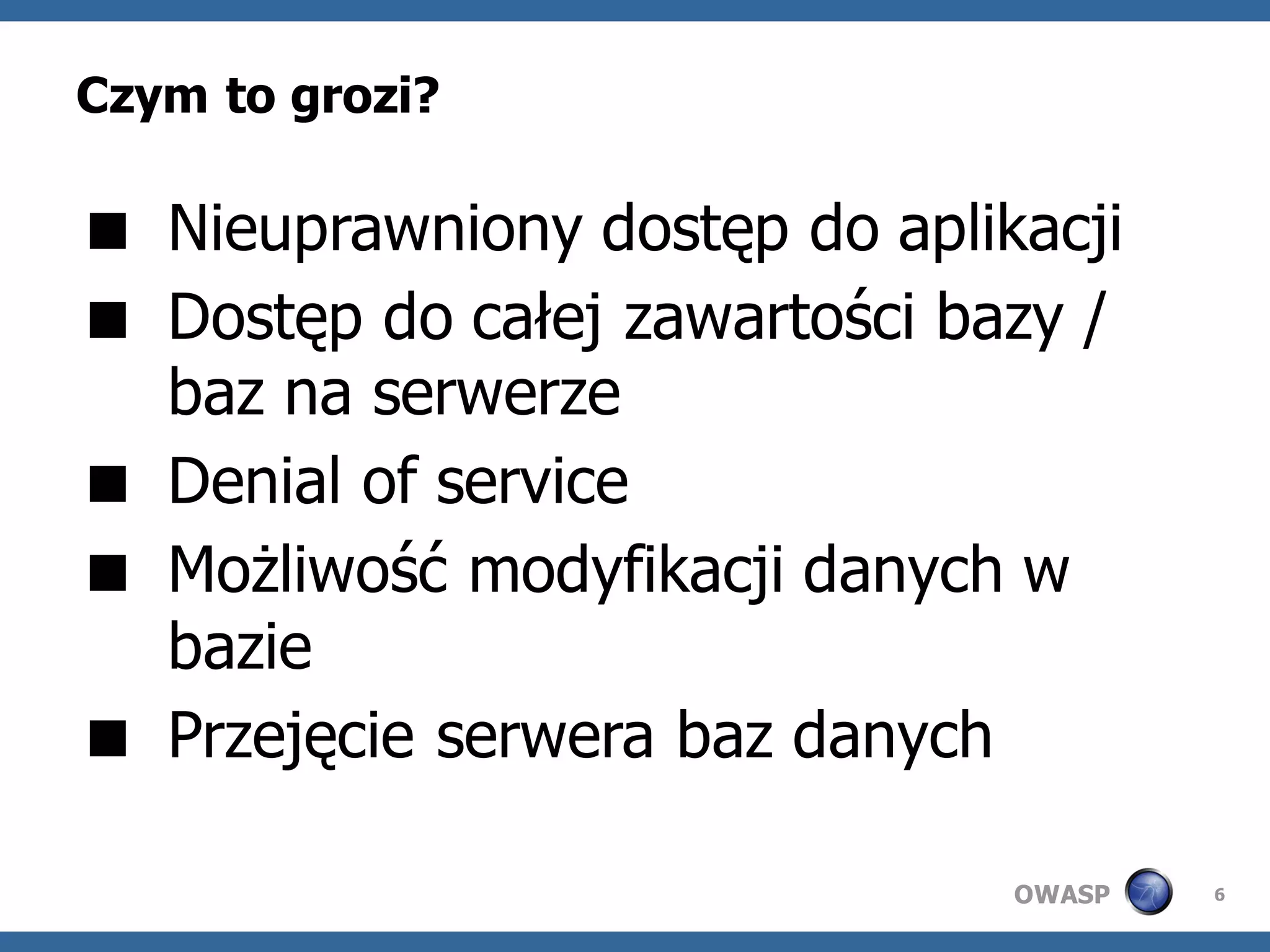 Czym to grozi?

 Nieuprawniony dostęp do aplikacji
 Dostęp do całej zawartości bazy /
  baz na serwerze
 Denial of service
 Możliwość modyfikacji danych w
  bazie
 Przejęcie serwera baz danych

                               OWASP   6
 
