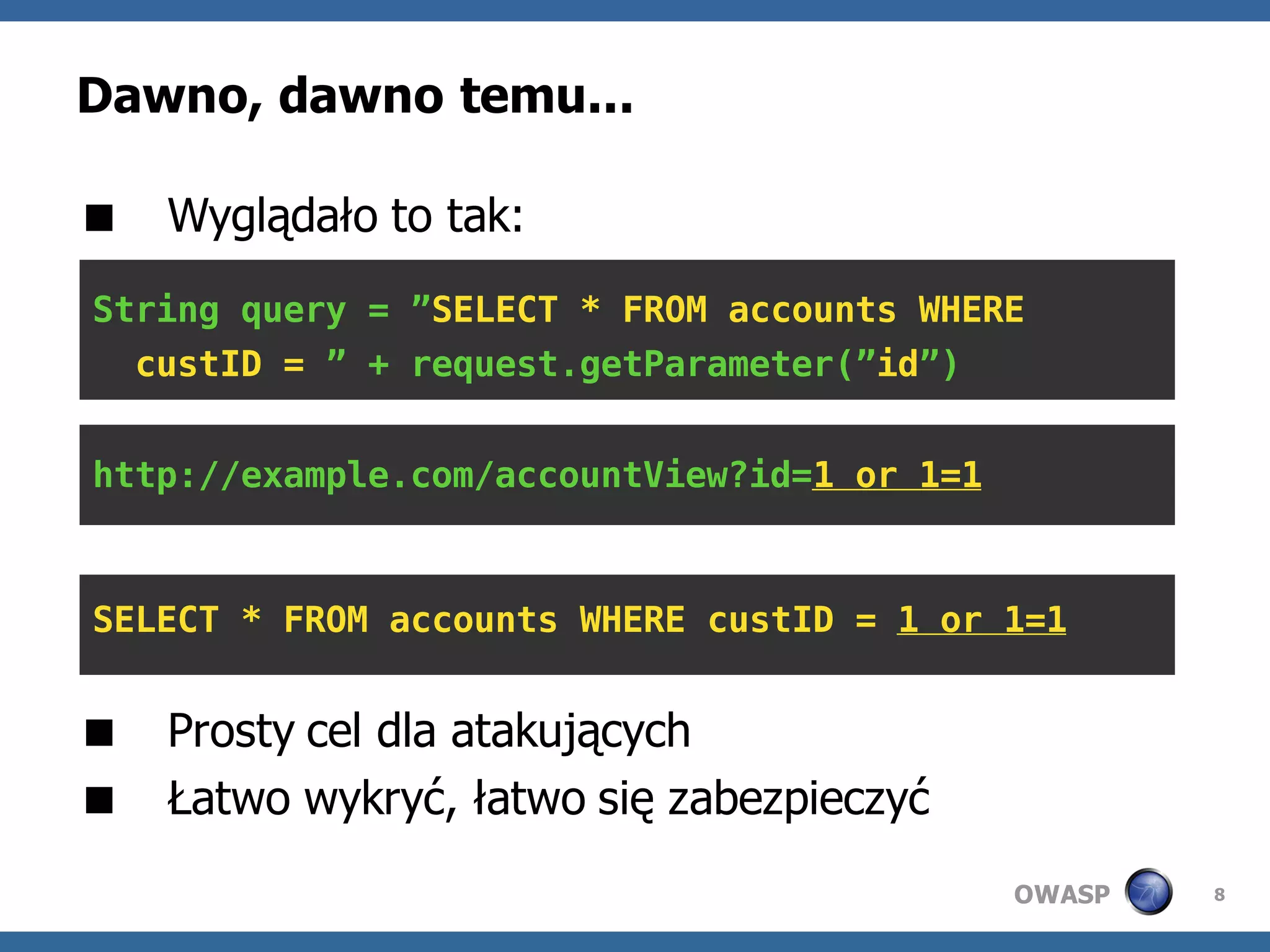Dawno, dawno temu...

 Wyglądało to tak:
String query = ”SELECT * FROM accounts WHERE
  custID = ” + request.getParameter(”id”)


http://example.com/accountView?id=1 or 1=1



SELECT * FROM accounts WHERE custID = 1 or 1=1


 Prosty cel dla atakujących
 Łatwo wykryć, łatwo się zabezpieczyć
                                             OWASP   8
 