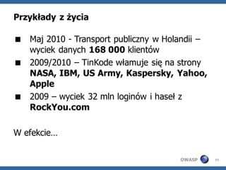 Przykłady z życia

 Maj 2010 - Transport publiczny w Holandii –
  wyciek danych 168 000 klientów
 2009/2010 – TinKode włamuje się na strony
  NASA, IBM, US Army, Kaspersky, Yahoo,
  Apple
 2009 – wyciek 32 mln loginów i haseł z
  RockYou.com

W efekcie…

                                      OWASP     11
 