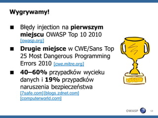 Wygrywamy!

 Błędy injection na pierwszym
  miejscu OWASP Top 10 2010
   [owasp.org]
 Drugie miejsce w CWE/Sans Top
  25 Most Dangerous Programming
  Errors 2010 [cwe.mitre.org]
 40–60% przypadków wycieku
  danych i 19% przypadków
  naruszenia bezpieczeństwa
   [7safe.com] [blogs.zdnet.com]
   [computerworld.com]

                                   OWASP   12
 