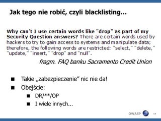 Jak tego nie robić, czyli blacklisting…




          fragm. FAQ banku Sacramento Credit Union

 Takie „zabezpieczenie” nic nie da!
 Obejście:
      DR/**/OP
      I wiele innych...
                                          OWASP      14
 