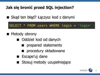 Jak się bronić przed SQL injection?

 Skąd ten błąd? Łączysz kod z danymi

 SELECT * FROM users WHERE login = 'login'

 Metody obrony
     Oddziel kod od danych
        prepared statements
        procedury składowane
     Escape’uj dane
     Stosuj metody uzupełniające
                                        OWASP   15
 