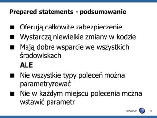 Prepared statements - podsumowanie

 Oferują całkowite zabezpieczenie
 Wystarczą niewielkie zmiany w kodzie
 Mają dobre wsparcie we wszystkich
  środowiskach
  ALE
 Nie wszystkie typy poleceń można
  parametryzować
 Nie w każdym miejscu polecenia można
  wstawić parametr
                                 OWASP   18
 