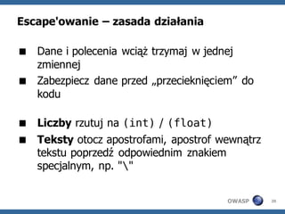 Escape'owanie – zasada działania

 Dane i polecenia wciąż trzymaj w jednej
  zmiennej
 Zabezpiecz dane przed „przecieknięciem” do
  kodu

 Liczby rzutuj na (int) / (float)
 Teksty otocz apostrofami, apostrof wewnątrz
  tekstu poprzedź odpowiednim znakiem
  specjalnym, np. ""


                                       OWASP    20
 