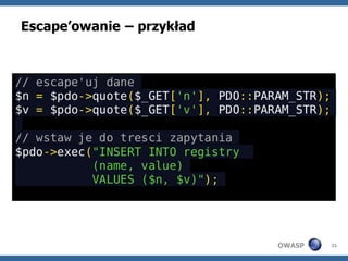 Escape’owanie – przykład



// escape'uj dane
$n = $pdo->quote($_GET['n'], PDO::PARAM_STR);
$v = $pdo->quote($_GET['v'], PDO::PARAM_STR);

// wstaw je do tresci zapytania
$pdo->exec("INSERT INTO registry
           (name, value)
           VALUES ($n, $v)");




                                     OWASP      21
 