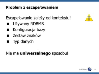 Problem z escape’owaniem

Escape’owanie zależy od kontekstu!
 Używany RDBMS
 Konfiguracja bazy
 Zestaw znaków
 Typ danych

Nie ma uniwersalnego sposobu!


                                     OWASP   22
 
