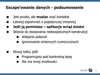 Escape'owanie danych - podsumowanie

   Jest proste, ale musisz znać kontekst
   Łatwiej zapomnieć o pojedynczej zmiennej
   Jeśli ją pominiesz – aplikacja wciąż działa!
   Skłania do stosowania niebezpiecznych konstrukcji
       sklejanie poleceń
       ignorowanie zmiennych numerycznych

   Stosuj tylko, jeśli
       Programujesz pod konkretną bazę
       Nie ma innej możliwości

                                               OWASP    23
 