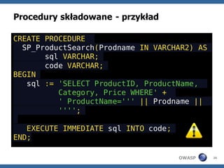 Procedury składowane - przykład

CREATE PROCEDURE
  SP_ProductSearch(Prodname IN VARCHAR2) AS
       sql VARCHAR;
       code VARCHAR;
BEGIN
   sql := 'SELECT ProductID, ProductName,
          Category, Price WHERE' +
          ' ProductName=''' || Prodname ||
          '''';

   EXECUTE IMMEDIATE sql INTO code;
END;

                                      OWASP   26
 
