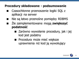 Procedury składowane - podsumowanie
 Czasochłonne przenoszenie logiki SQL z
  aplikacji na serwer
 Nie są łatwo przenośne pomiędzy RDBMS
 Źle zaimplementowane mogą zwiększyć
  podatność
     Zarówno wywołanie procedury, jak i jej
        kod jest podatny
     Procedura może mieć większe
        uprawnienia niż kod ją wywołujący


                                      OWASP    28
 