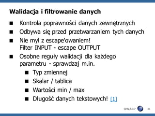 Walidacja i filtrowanie danych
 Kontrola poprawności danych zewnętrznych
 Odbywa się przed przetwarzaniem tych danych
 Nie myl z escape'owaniem!
  Filter INPUT - escape OUTPUT
 Osobne reguły walidacji dla każdego
  parametru - sprawdzaj m.in.
     Typ zmiennej
     Skalar / tablica
     Wartości min / max
     Długość danych tekstowych! [1]
                                      OWASP     30
 