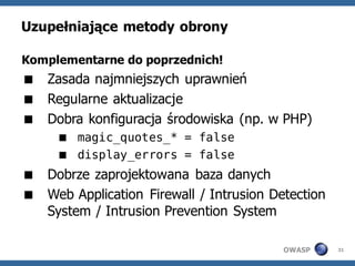 Uzupełniające metody obrony

Komplementarne do poprzednich!
 Zasada najmniejszych uprawnień
 Regularne aktualizacje
 Dobra konfiguracja środowiska (np. w PHP)
      magic_quotes_* = false
      display_errors = false
 Dobrze zaprojektowana baza danych
 Web Application Firewall / Intrusion Detection
  System / Intrusion Prevention System

                                         OWASP     31
 