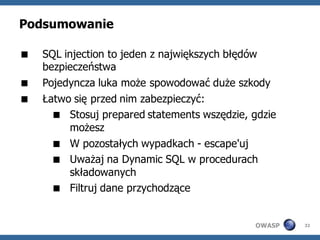 Podsumowanie

   SQL injection to jeden z największych błędów
    bezpieczeństwa
   Pojedyncza luka może spowodować duże szkody
   Łatwo się przed nim zabezpieczyć:
       Stosuj prepared statements wszędzie, gdzie
          możesz
       W pozostałych wypadkach - escape'uj
       Uważaj na Dynamic SQL w procedurach
          składowanych
       Filtruj dane przychodzące


                                             OWASP   32
 