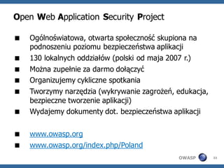 Open Web Application Security Project

   Ogólnoświatowa, otwarta społeczność skupiona na
    podnoszeniu poziomu bezpieczeństwa aplikacji
   130 lokalnych oddziałów (polski od maja 2007 r.)
   Można zupełnie za darmo dołączyć
   Organizujemy cykliczne spotkania
   Tworzymy narzędzia (wykrywanie zagrożeń, edukacja,
    bezpieczne tworzenie aplikacji)
   Wydajemy dokumenty dot. bezpieczeństwa aplikacji

   www.owasp.org
   www.owasp.org/index.php/Poland
                                             OWASP       33
 