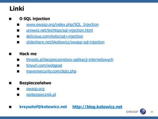 Linki
    O SQL injection
       www.owasp.org/index.php/SQL_Injection
       unixwiz.net/techtips/sql-injection.html
        delicious.com/koto/sql+injection
        slideshare.net/kkotowicz/owasp-sql-injection

    Hack me
       threats.pl/bezpieczenstwo-aplikacji-internetowych
       tinyurl.com/webgoat
       mavensecurity.com/dojo.php

    Bezpieczeństwo
       owasp.org
       niebezpiecznik.pl


    krzysztof@kotowicz.net       http://blog.kotowicz.net
                                                             OWASP   34
 
