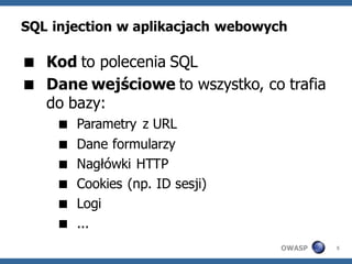 SQL injection w aplikacjach webowych

 Kod to polecenia SQL
 Dane wejściowe to wszystko, co trafia
  do bazy:
       Parametry z URL
       Dane formularzy
       Nagłówki HTTP
       Cookies (np. ID sesji)
       Logi
       ...
                                   OWASP   5
 