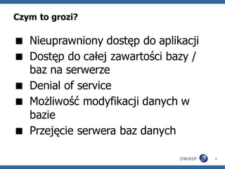 Czym to grozi?

 Nieuprawniony dostęp do aplikacji
 Dostęp do całej zawartości bazy /
  baz na serwerze
 Denial of service
 Możliwość modyfikacji danych w
  bazie
 Przejęcie serwera baz danych

                               OWASP   6
 