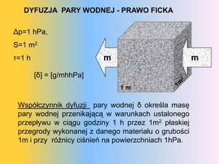 DYFUZJA PARY WODNEJ - PRAWO FICKA

Δp=1 hPa,
S=1 m2
τ=1 h                     m                          m

        [δ] = [g/mhhPa]
                              1m

 Współczynnik dyfuzji pary wodnej δ określa masę
 pary wodnej przenikającą w warunkach ustalonego
 przepływu w ciągu godziny 1 h przez 1m2 płaskiej
 przegrody wykonanej z danego materiału o grubości
 1m i przy różnicy ciśnień na powierzchniach 1hPa.
 