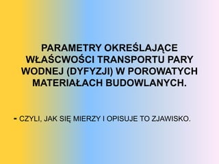 PARAMETRY OKREŚLAJĄCE
  WŁAŚCWOŚCI TRANSPORTU PARY
  WODNEJ (DYFYZJI) W POROWATYCH
   MATERIAŁACH BUDOWLANYCH.


- CZYLI, JAK SIĘ MIERZY I OPISUJE TO ZJAWISKO.
 