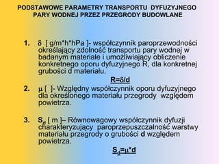 PODSTAWOWE PARAMETRY TRANSPORTU DYFUZYJNEGO
    PARY WODNEJ PRZEZ PRZEGRODY BUDOWLANE



 1.    [ g/m*h*hPa ]- współczynnik paroprzewodności
      określający zdolność transportu pary wodnej w
      badanym materiale i umożliwiający obliczenie
      konkretnego oporu dyfuzyjnego R, dla konkretnej
      grubości d materiału.
                            R=/d
 2.    [ ]- Względny współczynnik oporu dyfuzyjnego
      dla określonego materiału przegrody względem
      powietrza.

 3.   Sd [ m ]– óɲԴǷɲǷɲ współczynnik dyfuzji
      charakteryzujący paroprzepuszczalność warstwy
      materiału przegrody o grubości d względem
      powietrza.
                            Sd=*d
 