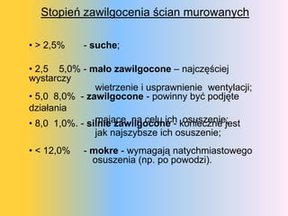 Stopień zawilgocenia ścian murowanych

• > 2,5%    - suche;

• 2,5 5,0% - mało zawilgocone – najczęściej
wystarczy
                wietrzenie i usprawnienie wentylacji;
• 5,0 8,0% - zawilgocone - powinny być podjęte
działania
                mające na celu ich osuszenie;
• 8,0 1,0%. - silnie zawilgocone - konieczne jest
                jak najszybsze ich osuszenie;
• < 12,0%   - mokre - wymagają natychmiastowego
              osuszenia (np. po powodzi).
 