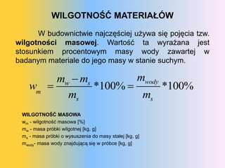 WILGOTNOŚĆ MATERIAŁÓW

      W budownictwie najczęściej używa się pojęcia tzw.
wilgotności masowej. Wartość ta wyrażana jest
stosunkiem procentowym masy wody zawartej w
badanym materiale do jego masy w stanie suchym.

         mw  ms         mwody
    wm          *100%        *100%
           ms             ms
 WILGOTNOŚĆ MASOWA
 wm - wilgotność masowa [%]
 mw - masa próbki wilgotnej [kg, g]
 ms - masa próbki o wysuszenia do masy stałej [kg, g]
 mwody- masa wody znajdującą się w próbce [kg, g]
 