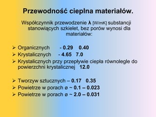 Przewodność cieplna materiałów.
   Współczynnik przewodzenie λ [W/mK] substancji
     stanowiących szkielet, bez porów wynosi dla
                    materiałów:

 Organicznych      - 0.29 0.40
 Krystalicznych - 4.65 7.0
 Krystalicznych przy przepływie ciepła równolegle do
  powierzchni krystalicznej 12.0

 Tworzyw sztucznych – 0.17 0.35
 Powietrze w porach ø ~ 0.1 – 0.023
 Powietrze w porach ø ~ 2.0 – 0.031
 