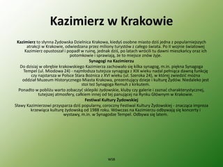 Kazimierz w Krakowie
Kazimierz to słynna Żydowska Dzielnica Krakowa, kiedyś osobne miasto dziś jedna z popularniejszych
atrakcji w Krakowie, odwiedzana przez miliony turystów z całego świata. Po II wojnie światowej
Kazimierz opustoszał i popadł w ruinę, jednak dziś, po latach wrócili tu dawni mieszkańcy oraz ich
potomkowie i sprawiają, że to miejsce znów żyje.
Synagogi na Kazimierzu
Do dzisiaj w obrębie krakowskiego Kazimierza zachowało się kilka synagog, m.in. piękna Synagoga
Tempel (ul. Miodowa 24) - najmłodsza tutejsza synagoga z XIX wieku nadal pełniąca dawną funkcję
czy najstarsza w Polsce Stara Bożnica z XVI wieku (ul. Szeroka 24), w której zwiedzić można
oddział Muzeum Historycznego Miasta Krakowa, prezentujący dzieje i kulturę Żydów. Niedaleko jest
stoi też Synagoga Remuh z kirkutem.
Ponadto w pobliżu warto zobaczyć sklepiki żydowskie, kluby czy galerie i zaznać charakterystycznej,
tutejszej atmosfery, całkiem innej od tej panującej na Rynku Głównym w Krakowie.
Festiwal Kultury Żydowskiej
Sławy Kazimierzowi przysparza dziś popularny, coroczny Festiwal Kultury Żydowskiej - znacząca impreza
krzewiąca kulturę żydowską od 1988 roku. Wówczas na Kazimierzu odbywają się koncerty i
wystawy, m.in. w Synagodze Tempel. Odbywa się latem.
WSB
 
