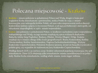  Kraków – miasto położone w południowej Polsce nad Wisłą, drugie w kraju pod
względem liczby mieszkańców i powierzchni, stolica Polski do 1795 r. i miasto
koronacyjne oraz nekropolia królów Polski, od 1000 roku nieprzerwanie stolica diecezji
krakowskiej (jednej z pięciu w ówczesnej Polsce), a od 1925 archidiecezji i metropolii, od
odzyskania niepodległości w 1918 r. miasto wojewódzkie.
 Kraków jest położony w południowej Polsce, w środkowo-zachodniej części województwa
małopolskiego nad Wisłą; na jego terenie znajdują się ujścia wiślanych dopływów:
Białuchy (dolny bieg Prądnika), Rudawy, Dłubni, Drwiny Długiej i Wilgi. Kraków
znajduje się w miejscu zbiegu kilku krain geograficznych: Bramy Krakowskiej, Kotliny
Oświęcimskiej, Kotliny Sandomierskiej, Pogórza Zachodniobeskidzkiego, Wyżyny
Krakowsko-Częstochowskiej. Położenie Krakowa sprawia, że jest on bazą dla wycieczek w
polskie góry, czy wypadów do malowniczej Jury Krakowsko-Częstochowskiej.
 Według danych GUS z 30 czerwca 2015r. Kraków odnotował populację wynoszącą 762 508
mieszkańców. Dane GUS obejmują tylko mieszkańców miasta zameldowanych na pobyt
stały. Realna liczba mieszkańców, według władz miasta, może sięgać miliona.
WSB – WYŻSZA SZKOŁA BIZNESU
 