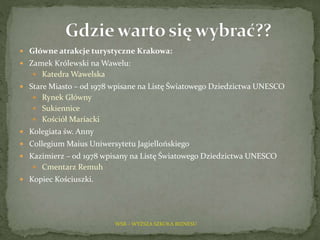 WSB – WYŻSZA SZKOŁA BIZNESU
 Główne atrakcje turystyczne Krakowa:
 Zamek Królewski na Wawelu:
 Katedra Wawelska
 Stare Miasto – od 1978 wpisane na Listę Światowego Dziedzictwa UNESCO
 Rynek Główny
 Sukiennice
 Kościół Mariacki
 Kolegiata św. Anny
 Collegium Maius Uniwersytetu Jagiellońskiego
 Kazimierz – od 1978 wpisany na Listę Światowego Dziedzictwa UNESCO
 Cmentarz Remuh
 Kopiec Kościuszki.
 
