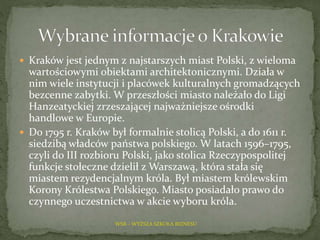  Kraków jest jednym z najstarszych miast Polski, z wieloma
wartościowymi obiektami architektonicznymi. Działa w
nim wiele instytucji i placówek kulturalnych gromadzących
bezcenne zabytki. W przeszłości miasto należało do Ligi
Hanzeatyckiej zrzeszającej najważniejsze ośrodki
handlowe w Europie.
 Do 1795 r. Kraków był formalnie stolicą Polski, a do 1611 r.
siedzibą władców państwa polskiego. W latach 1596–1795,
czyli do III rozbioru Polski, jako stolica Rzeczypospolitej
funkcje stołeczne dzielił z Warszawą, która stała się
miastem rezydencjalnym króla. Był miastem królewskim
Korony Królestwa Polskiego. Miasto posiadało prawo do
czynnego uczestnictwa w akcie wyboru króla.
WSB – WYŻSZA SZKOŁA BIZNESU
 