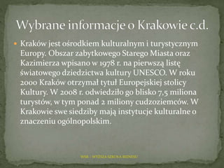  Kraków jest ośrodkiem kulturalnym i turystycznym
Europy. Obszar zabytkowego Starego Miasta oraz
Kazimierza wpisano w 1978 r. na pierwszą listę
światowego dziedzictwa kultury UNESCO. W roku
2000 Kraków otrzymał tytuł Europejskiej stolicy
Kultury. W 2008 r. odwiedziło go blisko 7,5 miliona
turystów, w tym ponad 2 miliony cudzoziemców. W
Krakowie swe siedziby mają instytucje kulturalne o
znaczeniu ogólnopolskim.
WSB – WYŻSZA SZKOŁA BIZNESU
 
