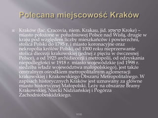  Kraków (łac. Cracovia, niem. Krakau, jid. ‫קע‬ ָ‫קרא‬ Kroke) –
miasto położone w południowej Polsce nad Wisłą, drugie w
kraju pod względem liczby mieszkańców i powierzchni,
stolica Polski do 1795 r. i miasto koronacyjne oraz
nekropolia królów Polski, od 1000 roku nieprzerwanie
stolica diecezji krakowskiej (jednej z pięciu w ówczesnej
Polsce), a od 1925 archidiecezji i metropolii, od odzyskania
niepodległości w 1918 r. miasto wojewódzkie (od 1998 r.
siedziba władz województwa małopolskiego), jest także
centralnym ośrodkiem metropolitalnym aglomeracji
krakowskiej i Krakowskiego Obszaru Metropolitalnego. W
zapisach historycznych Kraków jest uznawany za główne
miasto historycznej Małopolski. Leży na obszarze Bramy
Krakowskiej, Niecki Nidziańskiej i Pogórza
Zachodniobeskidzkiego.
WSB
 