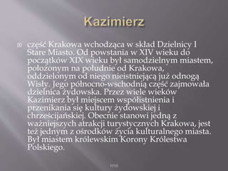  część Krakowa wchodząca w skład Dzielnicy I
Stare Miasto. Od powstania w XIV wieku do
początków XIX wieku był samodzielnym miastem,
położonym na południe od Krakowa,
oddzielonym od niego nieistniejącą już odnogą
Wisły. Jego północno-wschodnią część zajmowała
dzielnica żydowska. Przez wiele wieków
Kazimierz był miejscem współistnienia i
przenikania się kultury żydowskiej i
chrześcijańskiej. Obecnie stanowi jedną z
ważniejszych atrakcji turystycznych Krakowa, jest
też jednym z ośrodków życia kulturalnego miasta.
Był miastem królewskim Korony Królestwa
Polskiego.
WSB
 