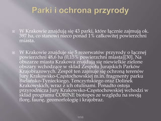  W Krakowie znajdują się 43 parki, które łącznie zajmują ok.
397 ha, co stanowi nieco ponad 1% całkowitej powierzchni
miasta.
 W Krakowie znajduje się 5 rezerwatów przyrody o łącznej
powierzchni 48,6 ha (0,15% powierzchni miasta)[30]. Na
obszarze miasta Krakowa znajdują się niewielkie zielone
obszary wchodzące w skład Zespołu Jurajskich Parków
Krajobrazowych. Zespół ten zajmuje się ochroną terenów
Jury Krakowsko-Częstochowskiej m.in. fragmenty parku
Bielańsko-Tynieckiego, Tenczyńskiego oraz Dolinek
Krakowskich, wraz z ich otulinami. Ponadto ostoja
przyrodnicza Jury Krakowsko-Częstochowskiej wchodzi w
skład programu CORINE biotopes ze względu na swoją
florę, faunę, geomorfologię i krajobraz.
WSB
 