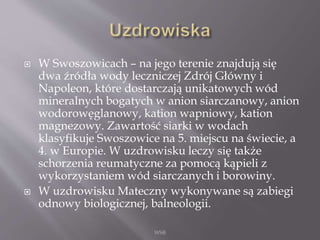  W Swoszowicach – na jego terenie znajdują się
dwa źródła wody leczniczej Zdrój Główny i
Napoleon, które dostarczają unikatowych wód
mineralnych bogatych w anion siarczanowy, anion
wodorowęglanowy, kation wapniowy, kation
magnezowy. Zawartość siarki w wodach
klasyfikuje Swoszowice na 5. miejscu na świecie, a
4. w Europie. W uzdrowisku leczy się także
schorzenia reumatyczne za pomocą kąpieli z
wykorzystaniem wód siarczanych i borowiny.
 W uzdrowisku Mateczny wykonywane są zabiegi
odnowy biologicznej, balneologii.
WSB
 