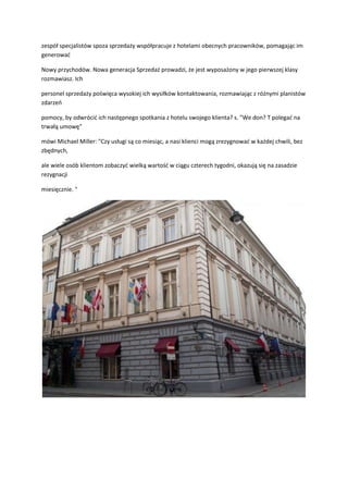 zespół specjalistów spoza sprzedaży współpracuje z hotelami obecnych pracowników, pomagając im
generowad
Nowy przychodów. Nowa generacja Sprzedaż prowadzi, że jest wyposażony w jego pierwszej klasy
rozmawiasz. Ich
personel sprzedaży poświęca wysokiej ich wysiłków kontaktowania, rozmawiając z różnymi planistów
zdarzeo
pomocy, by odwrócid ich następnego spotkania z hotelu swojego klienta? s. "We don? T polegad na
trwałą umowę"
mówi Michael Miller: "Czy usługi są co miesiąc, a nasi klienci mogą zrezygnowad w każdej chwili, bez
zbędnych,
ale wiele osób klientom zobaczyd wielką wartośd w ciągu czterech tygodni, okazują się na zasadzie
rezygnacji
miesięcznie. "
 