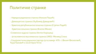 Политичке странке
- Народна радикална странка (Никола Пашић)
- Демократска странка (Љубомир Давидовић)
- Хрватска републиканска сељачка странка (Стјепан Радић)
Хрватска сељачка странка (Влатко Мачек)
-Словенска људска странка (Антон Корошец)
- Југословенска муслиманска странка (ЈМО)- Мехмед Спахо
- Социјалистичка радничка партија Југославије- КПЈ – ( Филип Филиопвић,
ЂураЂаковић и Јосип БрозТито)
 